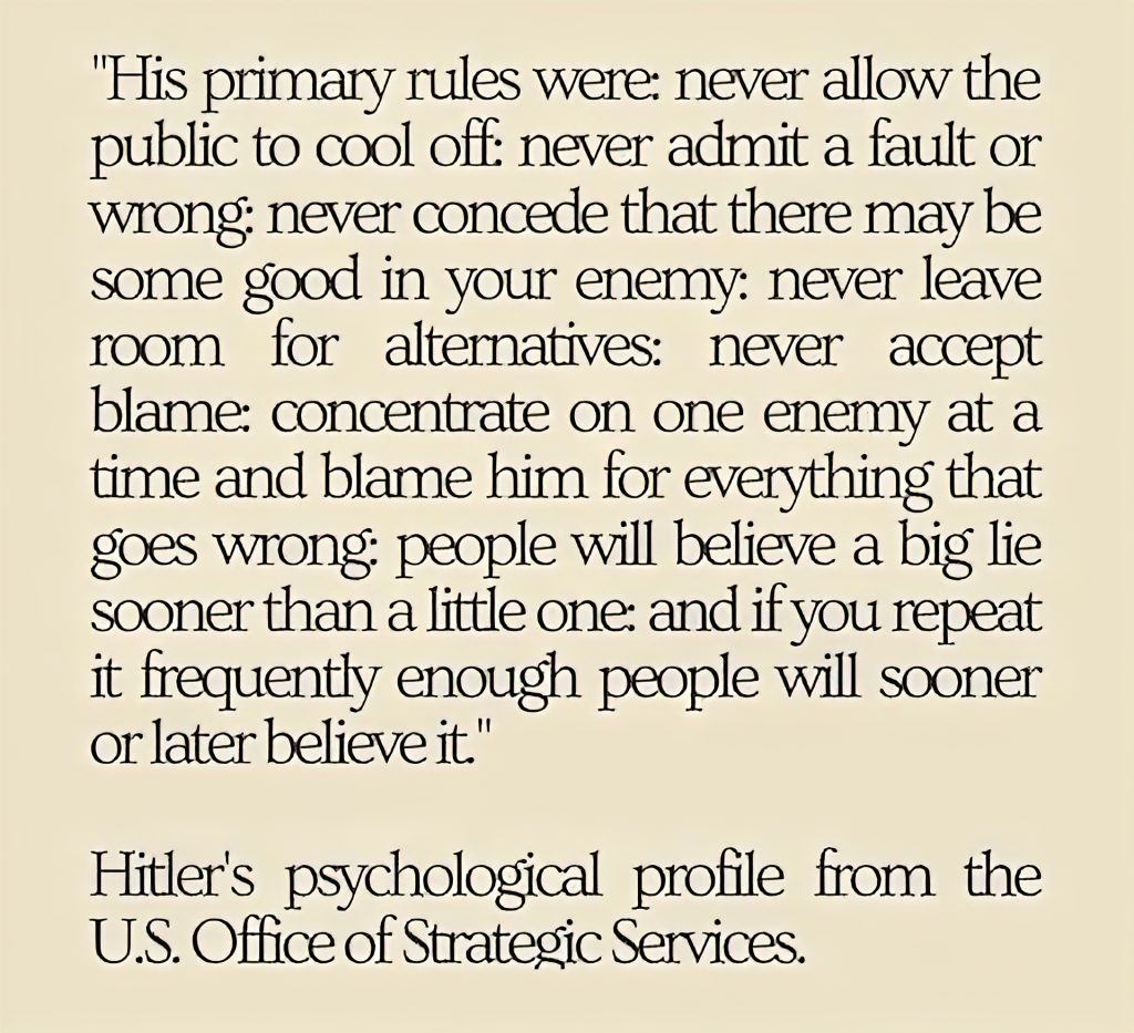 A Psychological Analysis of Adolph Hitler: "His primary rules were: never allow the public to cool off; never admit a fault or wrong; never concede that there may be some good in your enemy; never leave room for alternatives; never accept blame; concentrate on one enemy at a time and blame him for everything that goes wrong; people will believe a big lie sooner than a little one; and if you repeat it frequently enough people will sooner or later believe it."