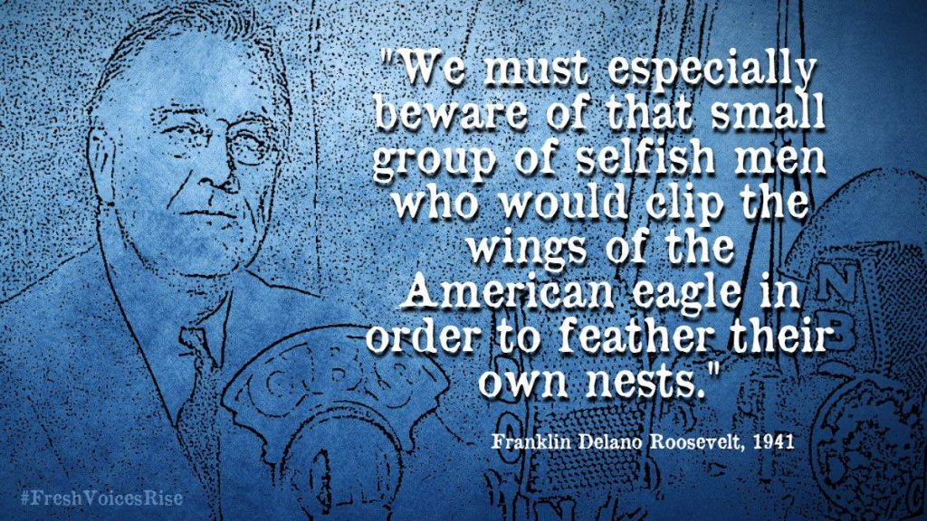 "We must especially beware of that small group of selfish men who would clip the wings of the American eagle in order to feather their own nests." Franklin Delano Roosevelt, 1941